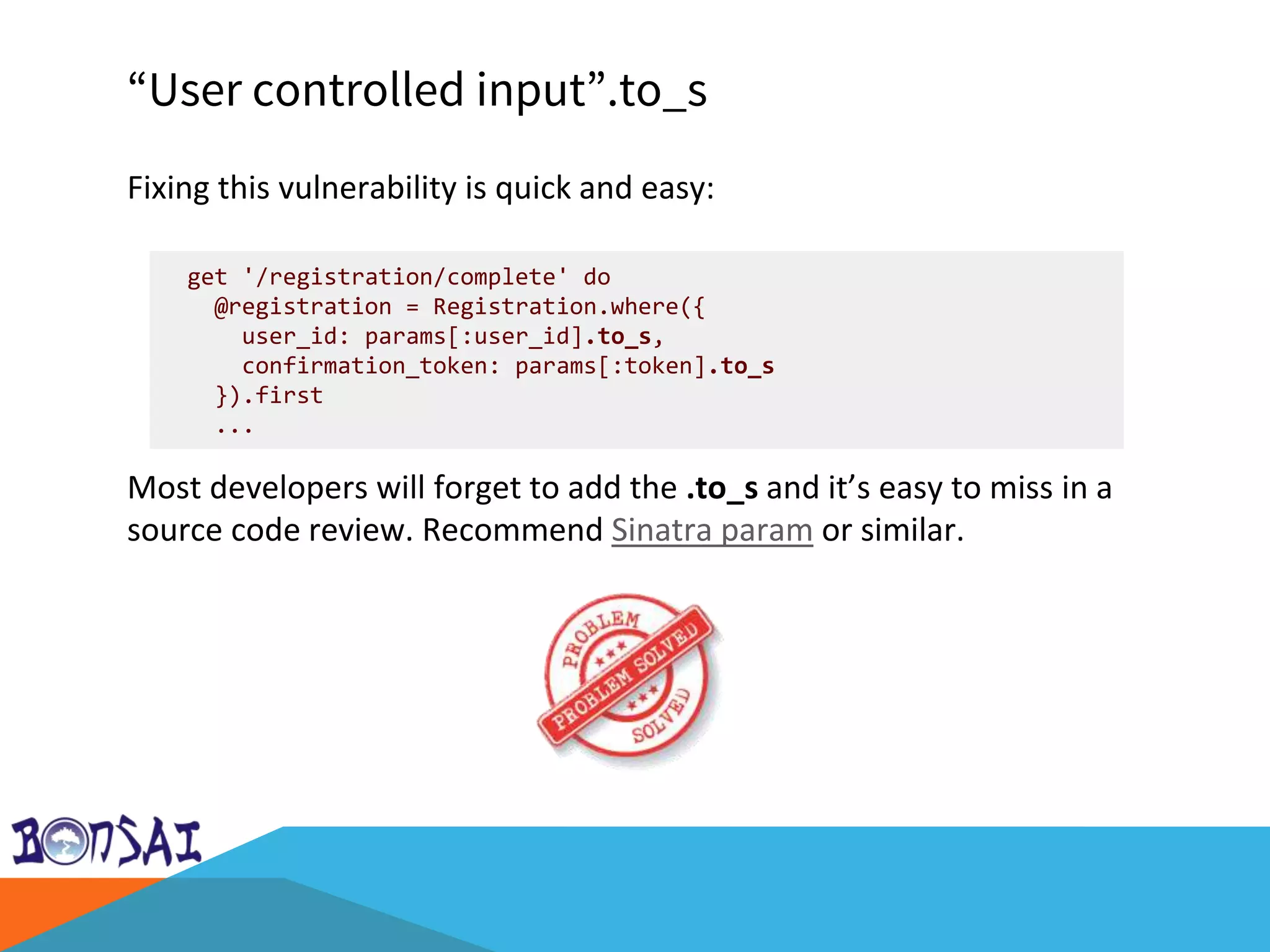 “User controlled input”.to_s
Fixing this vulnerability is quick and easy:
Most developers will forget to add the .to_s and it’s easy to miss in a
source code review. Recommend Sinatra param or similar.
get '/registration/complete' do
@registration = Registration.where({
user_id: params[:user_id].to_s,
confirmation_token: params[:token].to_s
}).first
...
 