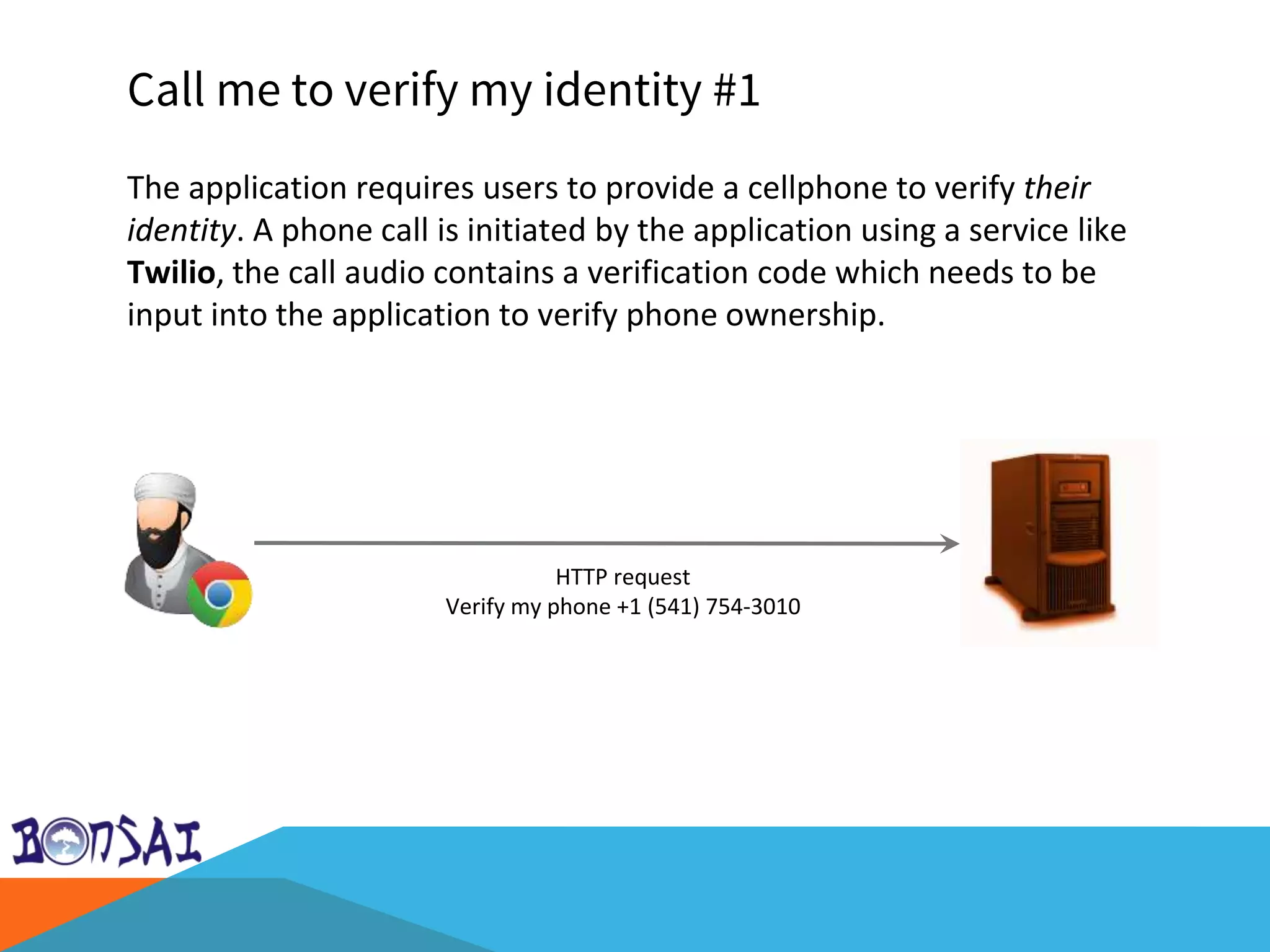Call me to verify my identity #1
The application requires users to provide a cellphone to verify their
identity. A phone call is initiated by the application using a service like
Twilio, the call audio contains a verification code which needs to be
input into the application to verify phone ownership.
HTTP request
Verify my phone +1 (541) 754-3010
 
