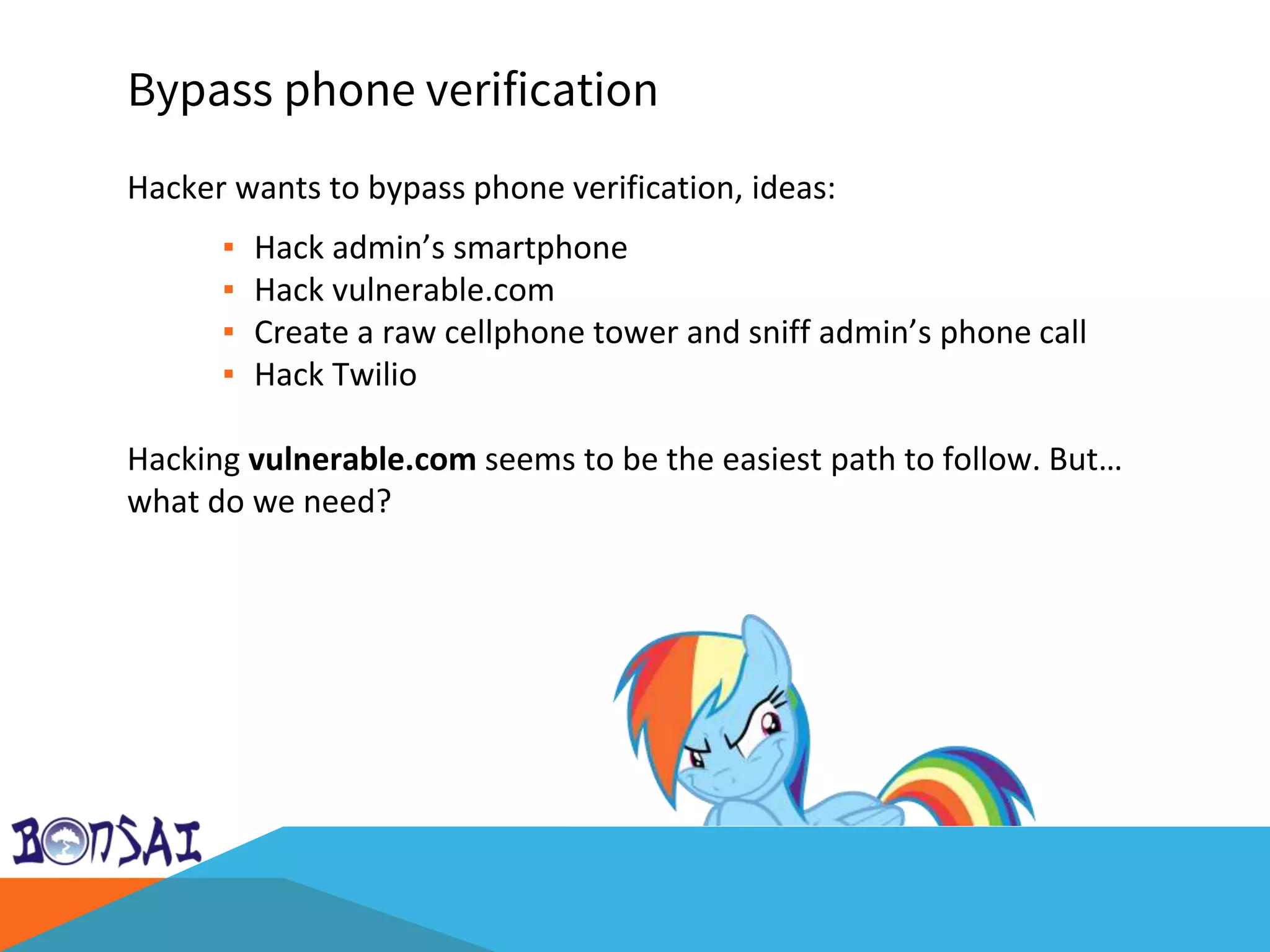 Bypass phone verification
Hacker wants to bypass phone verification, ideas:
▪ Hack admin’s smartphone
▪ Hack vulnerable.com
▪ Create a raw cellphone tower and sniff admin’s phone call
▪ Hack Twilio
Hacking vulnerable.com seems to be the easiest path to follow. But…
what do we need?
 