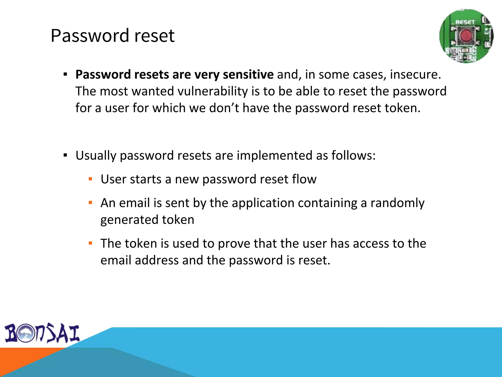 Password reset
▪ Password resets are very sensitive and, in some cases, insecure.
The most wanted vulnerability is to be able to reset the password
for a user for which we don’t have the password reset token.
▪ Usually password resets are implemented as follows:
▪ User starts a new password reset flow
▪ An email is sent by the application containing a randomly
generated token
▪ The token is used to prove that the user has access to the
email address and the password is reset.
 