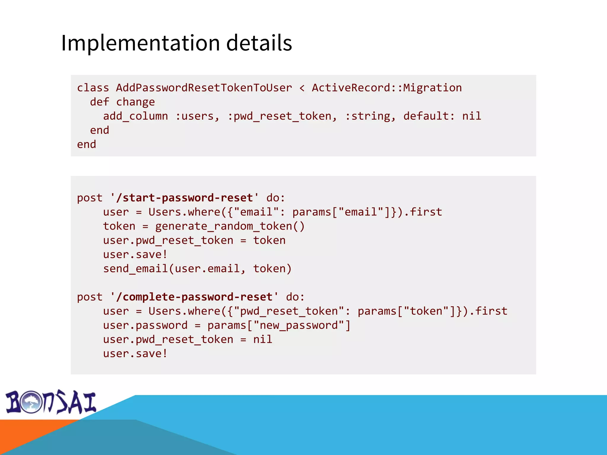 Implementation details
class AddPasswordResetTokenToUser < ActiveRecord::Migration
def change
add_column :users, :pwd_reset_token, :string, default: nil
end
end
post '/start-password-reset' do:
user = Users.where({"email": params["email"]}).first
token = generate_random_token()
user.pwd_reset_token = token
user.save!
send_email(user.email, token)
post '/complete-password-reset' do:
user = Users.where({"pwd_reset_token": params["token"]}).first
user.password = params["new_password"]
user.pwd_reset_token = nil
user.save!
 