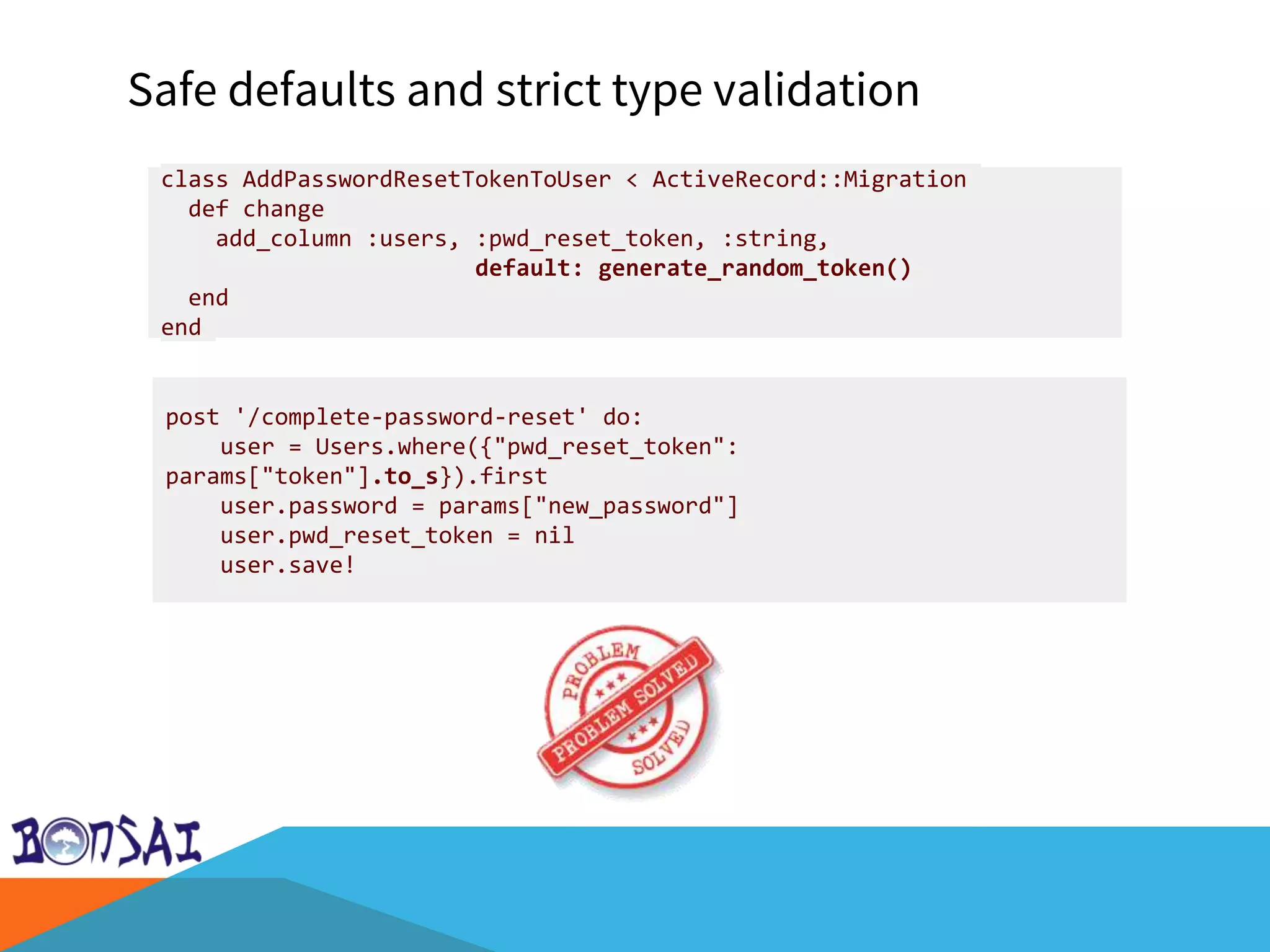 Safe defaults and strict type validation
post '/complete-password-reset' do:
user = Users.where({"pwd_reset_token":
params["token"].to_s}).first
user.password = params["new_password"]
user.pwd_reset_token = nil
user.save!
class AddPasswordResetTokenToUser < ActiveRecord::Migration
def change
add_column :users, :pwd_reset_token, :string,
default: generate_random_token()
end
end
 