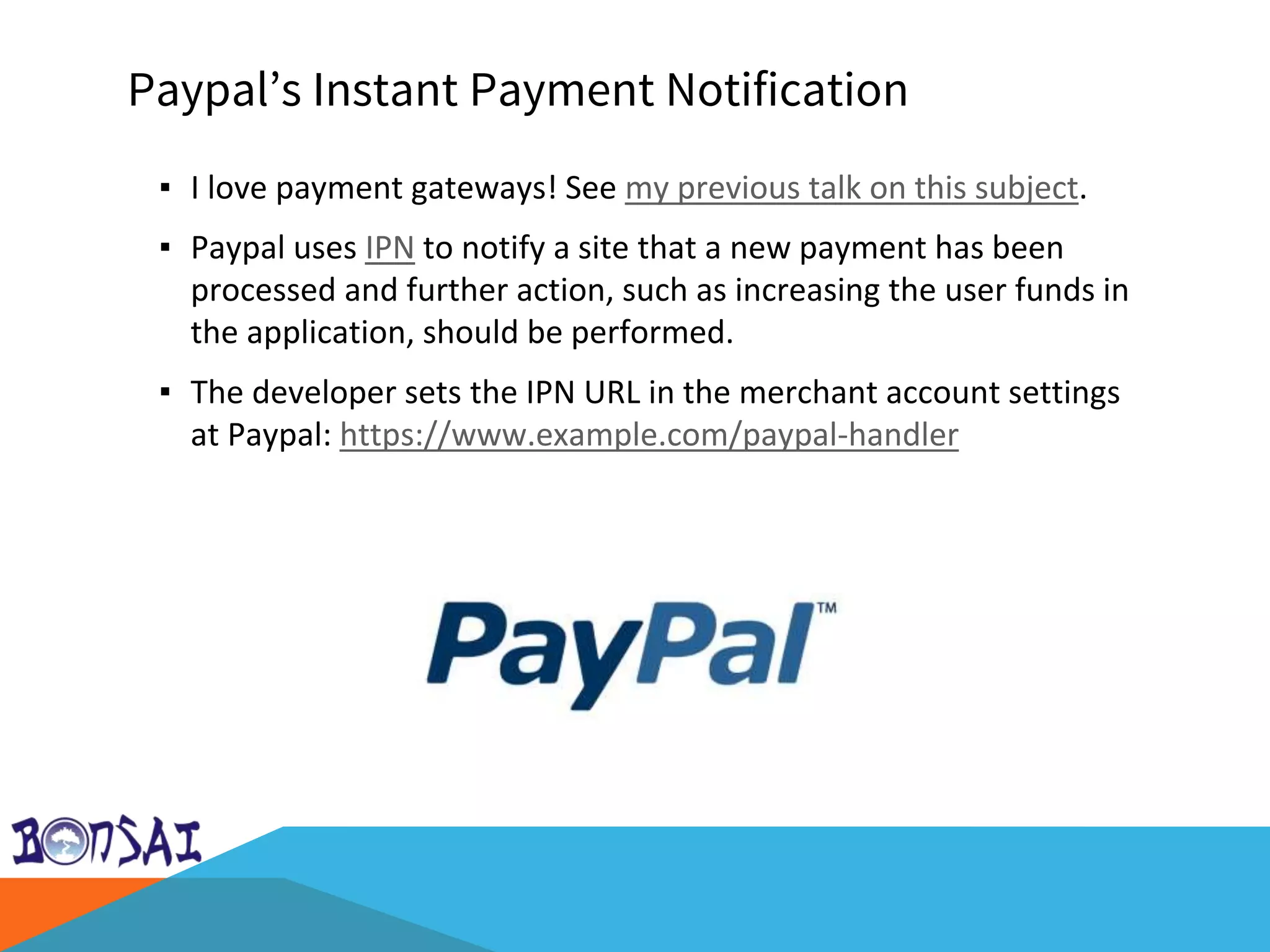 Paypal’s Instant Payment Notification
▪ I love payment gateways! See my previous talk on this subject.
▪ Paypal uses IPN to notify a site that a new payment has been
processed and further action, such as increasing the user funds in
the application, should be performed.
▪ The developer sets the IPN URL in the merchant account settings
at Paypal: https://www.example.com/paypal-handler
 