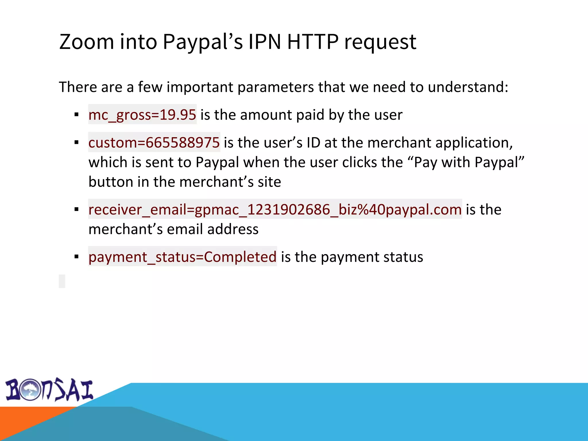 Zoom into Paypal’s IPN HTTP request
There are a few important parameters that we need to understand:
▪ mc_gross=19.95 is the amount paid by the user
▪ custom=665588975 is the user’s ID at the merchant application,
which is sent to Paypal when the user clicks the “Pay with Paypal”
button in the merchant’s site
▪ receiver_email=gpmac_1231902686_biz%40paypal.com is the
merchant’s email address
▪ payment_status=Completed is the payment status
 