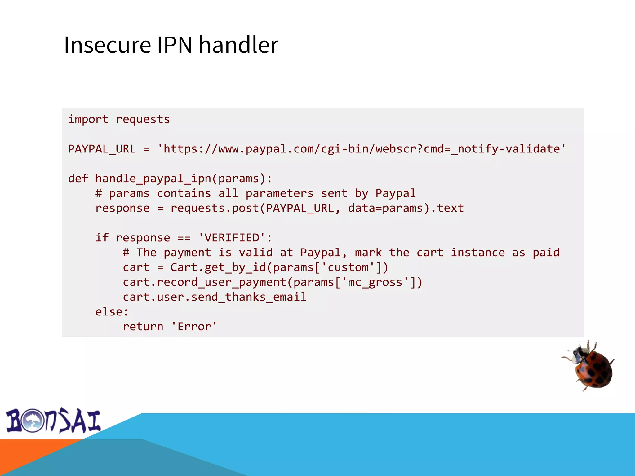 Insecure IPN handler
import requests
PAYPAL_URL = 'https://www.paypal.com/cgi-bin/webscr?cmd=_notify-validate'
def handle_paypal_ipn(params):
# params contains all parameters sent by Paypal
response = requests.post(PAYPAL_URL, data=params).text
if response == 'VERIFIED':
# The payment is valid at Paypal, mark the cart instance as paid
cart = Cart.get_by_id(params['custom'])
cart.record_user_payment(params['mc_gross'])
cart.user.send_thanks_email
else:
return 'Error'
 