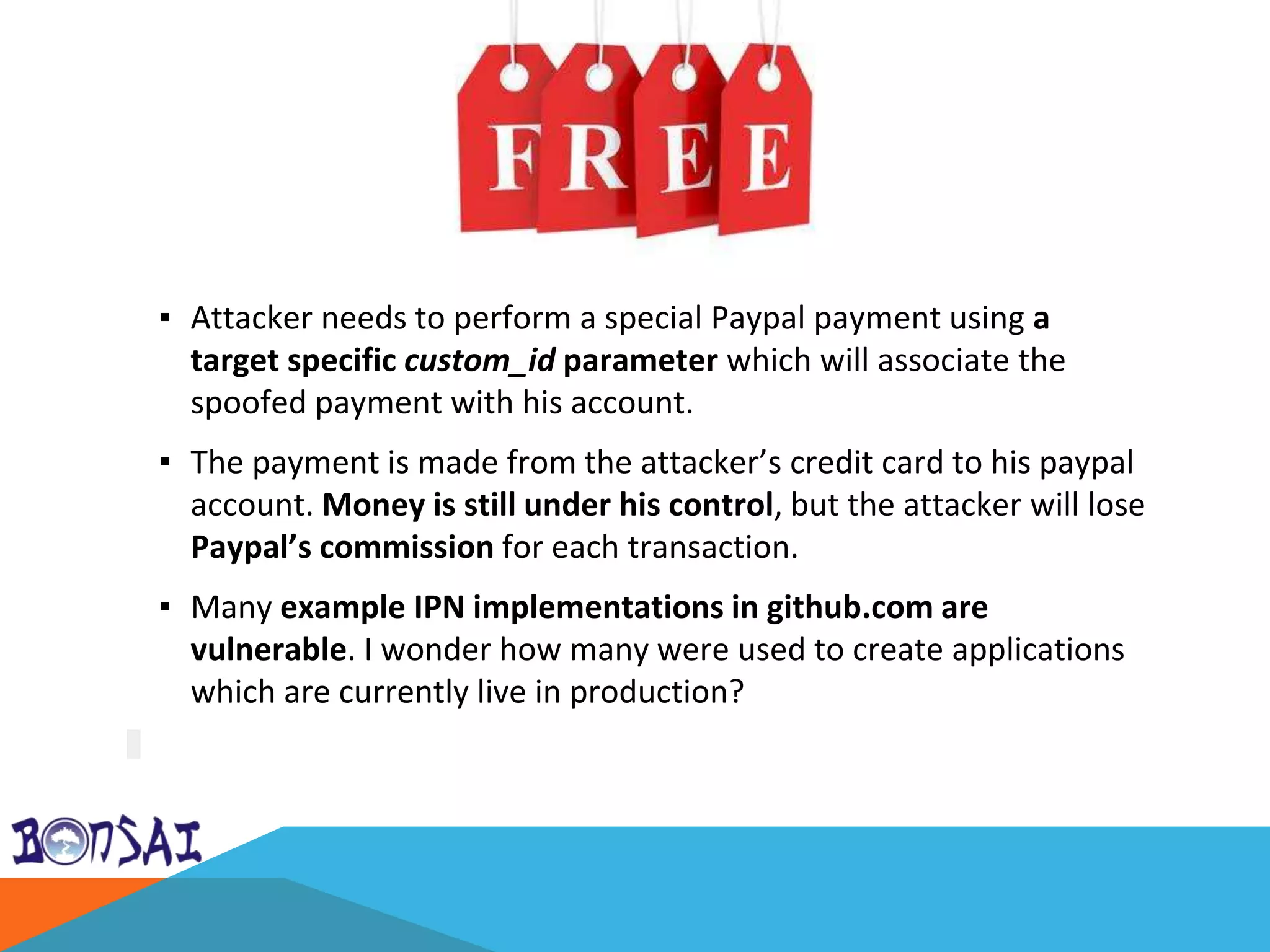 ▪ Attacker needs to perform a special Paypal payment using a
target specific custom_id parameter which will associate the
spoofed payment with his account.
▪ The payment is made from the attacker’s credit card to his paypal
account. Money is still under his control, but the attacker will lose
Paypal’s commission for each transaction.
▪ Many example IPN implementations in github.com are
vulnerable. I wonder how many were used to create applications
which are currently live in production?
 