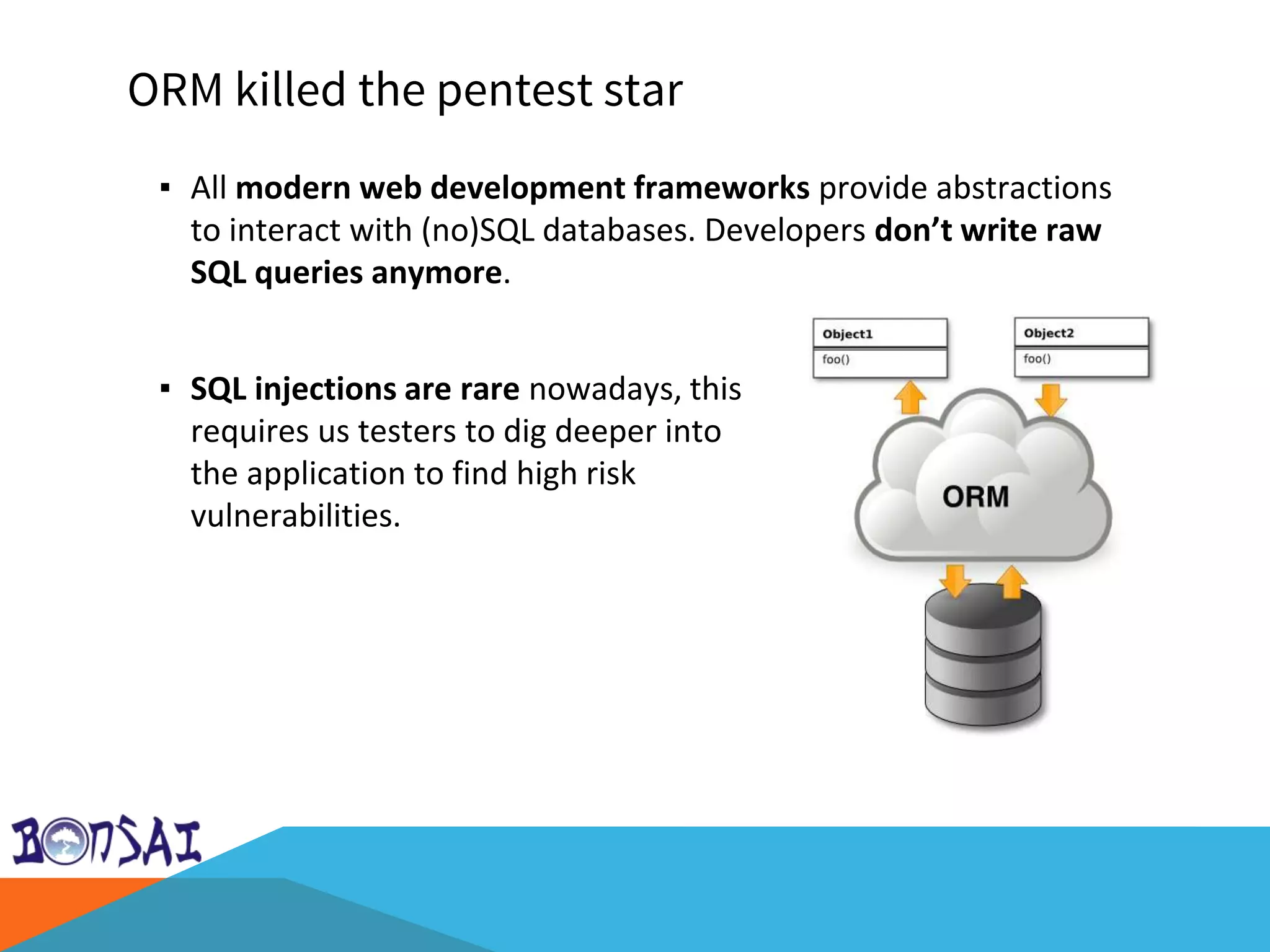 ORM killed the pentest star
▪ All modern web development frameworks provide abstractions
to interact with (no)SQL databases. Developers don’t write raw
SQL queries anymore.
Video killed the radio star (youtube)
▪ SQL injections are rare nowadays, this
requires us testers to dig deeper into
the application to find high risk
vulnerabilities.
 