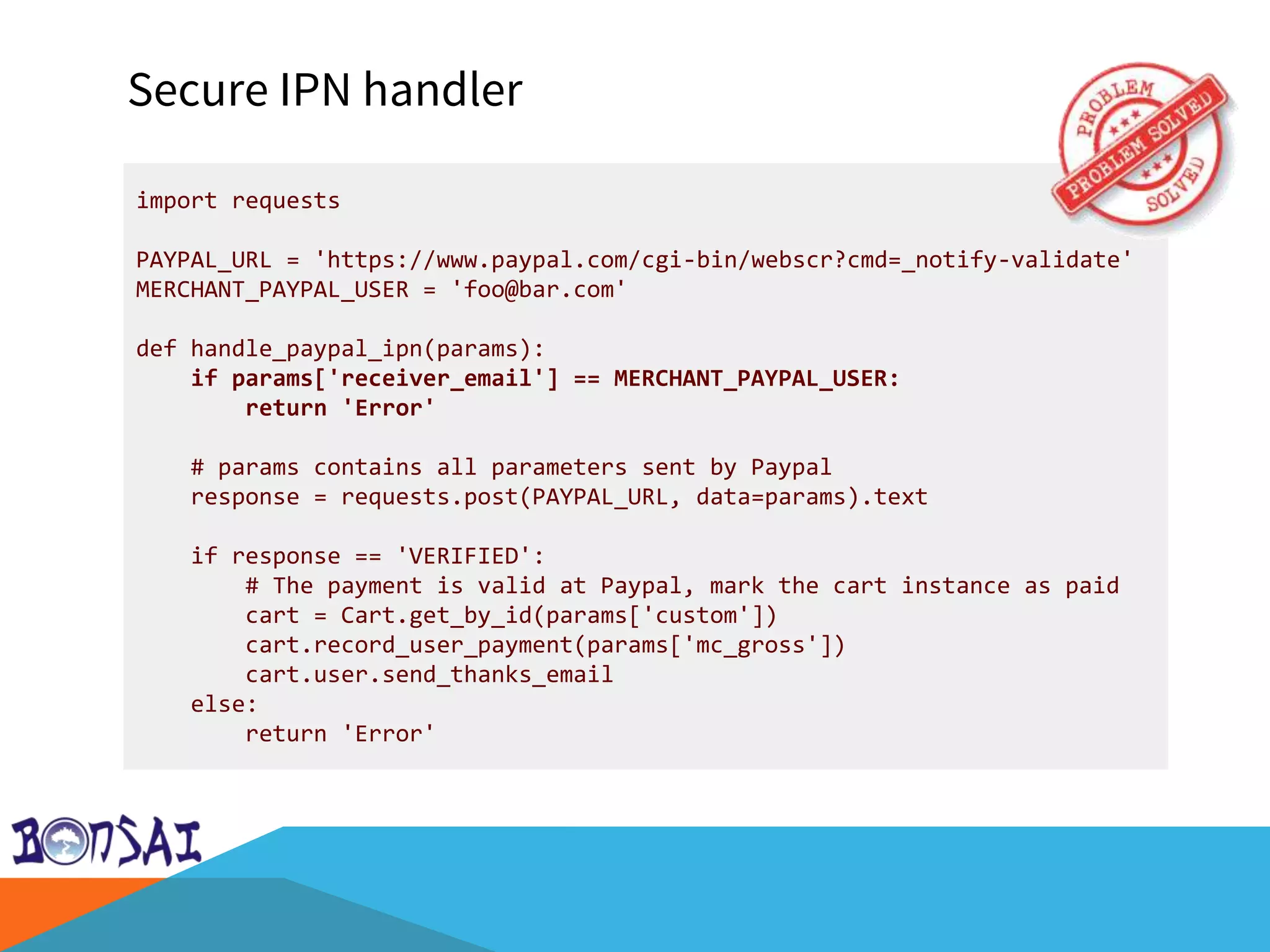 Secure IPN handler
import requests
PAYPAL_URL = 'https://www.paypal.com/cgi-bin/webscr?cmd=_notify-validate'
MERCHANT_PAYPAL_USER = 'foo@bar.com'
def handle_paypal_ipn(params):
if params['receiver_email'] == MERCHANT_PAYPAL_USER:
return 'Error'
# params contains all parameters sent by Paypal
response = requests.post(PAYPAL_URL, data=params).text
if response == 'VERIFIED':
# The payment is valid at Paypal, mark the cart instance as paid
cart = Cart.get_by_id(params['custom'])
cart.record_user_payment(params['mc_gross'])
cart.user.send_thanks_email
else:
return 'Error'
 