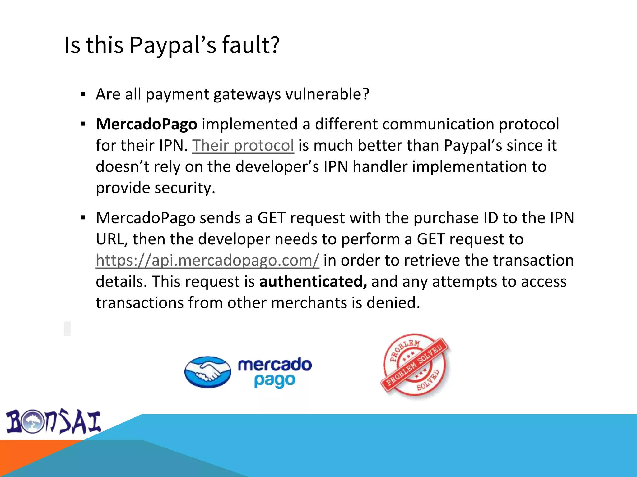 Is this Paypal’s fault?
▪ Are all payment gateways vulnerable?
▪ MercadoPago implemented a different communication protocol
for their IPN. Their protocol is much better than Paypal’s since it
doesn’t rely on the developer’s IPN handler implementation to
provide security.
▪ MercadoPago sends a GET request with the purchase ID to the IPN
URL, then the developer needs to perform a GET request to
https://api.mercadopago.com/ in order to retrieve the transaction
details. This request is authenticated, and any attempts to access
transactions from other merchants is denied.
 