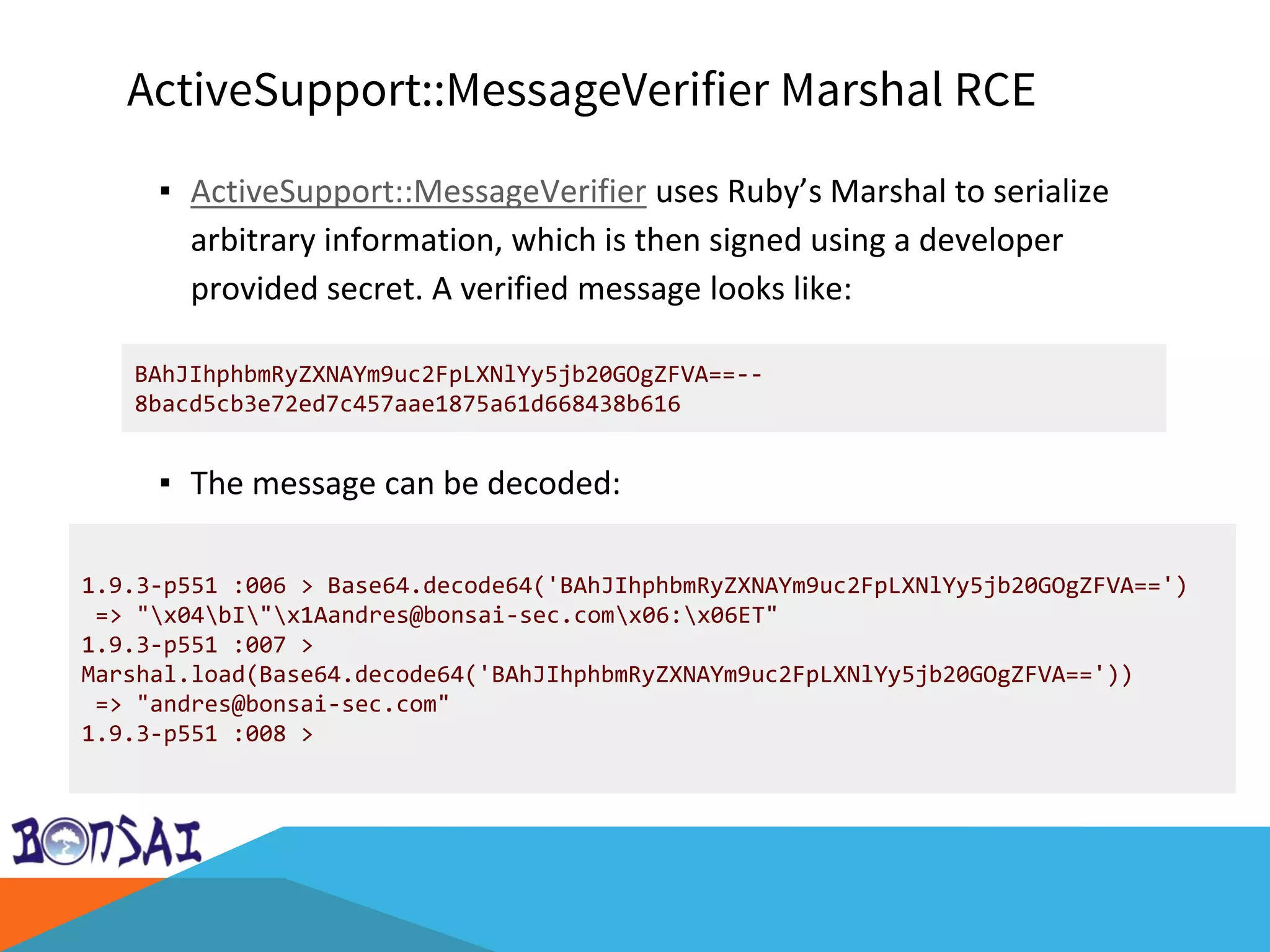 ActiveSupport::MessageVerifier Marshal RCE
▪ ActiveSupport::MessageVerifier uses Ruby’s Marshal to serialize
arbitrary information, which is then signed using a developer
provided secret. A verified message looks like:
▪ The message can be decoded:
BAhJIhphbmRyZXNAYm9uc2FpLXNlYy5jb20GOgZFVA==--
8bacd5cb3e72ed7c457aae1875a61d668438b616
1.9.3-p551 :006 > Base64.decode64('BAhJIhphbmRyZXNAYm9uc2FpLXNlYy5jb20GOgZFVA==')
=> "x04bI"x1Aandres@bonsai-sec.comx06:x06ET"
1.9.3-p551 :007 >
Marshal.load(Base64.decode64('BAhJIhphbmRyZXNAYm9uc2FpLXNlYy5jb20GOgZFVA=='))
=> "andres@bonsai-sec.com"
1.9.3-p551 :008 >
 