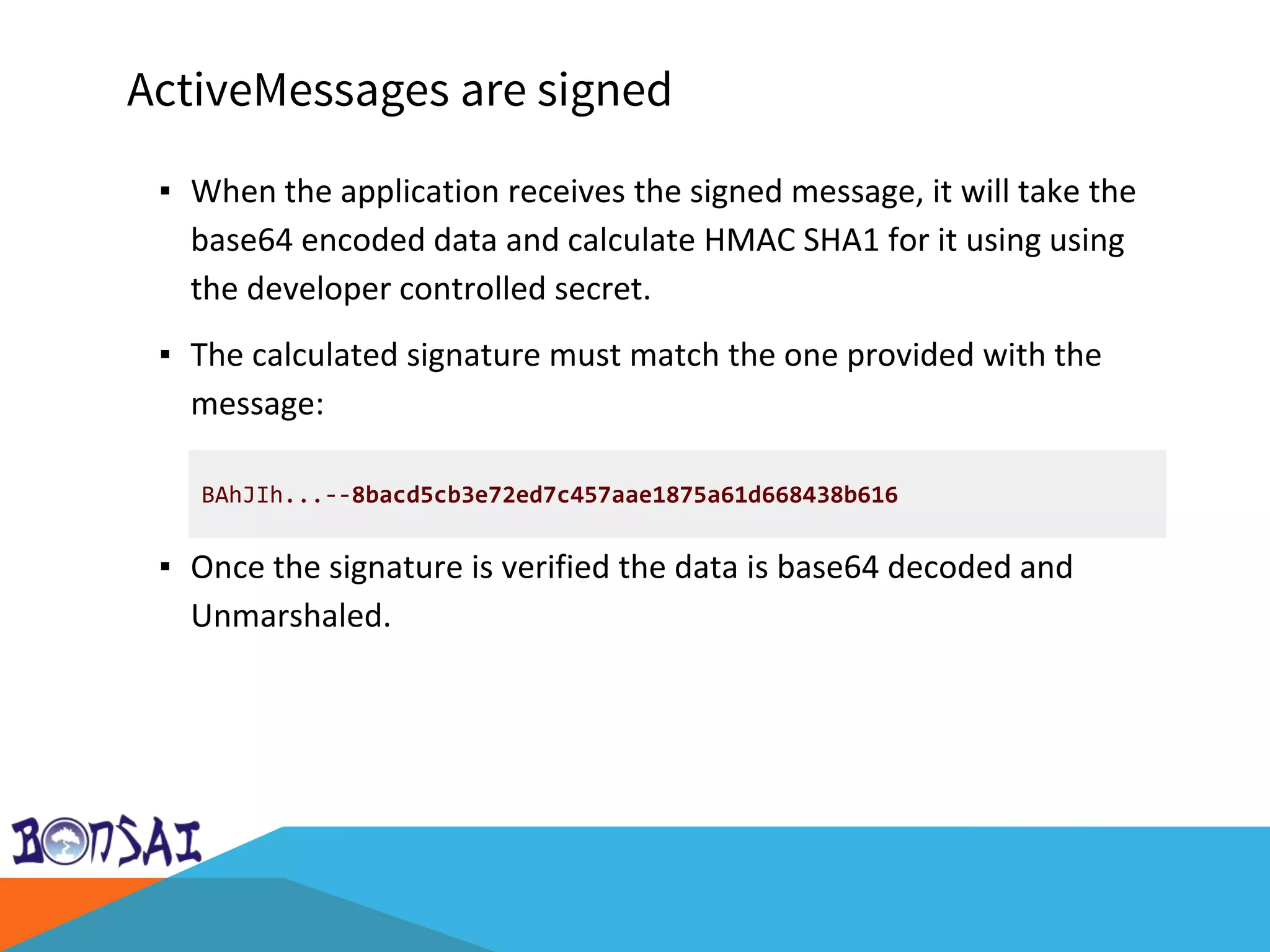 ActiveMessages are signed
▪ When the application receives the signed message, it will take the
base64 encoded data and calculate HMAC SHA1 for it using using
the developer controlled secret.
▪ The calculated signature must match the one provided with the
message:
▪ Once the signature is verified the data is base64 decoded and
Unmarshaled.
BAhJIh...--8bacd5cb3e72ed7c457aae1875a61d668438b616
 