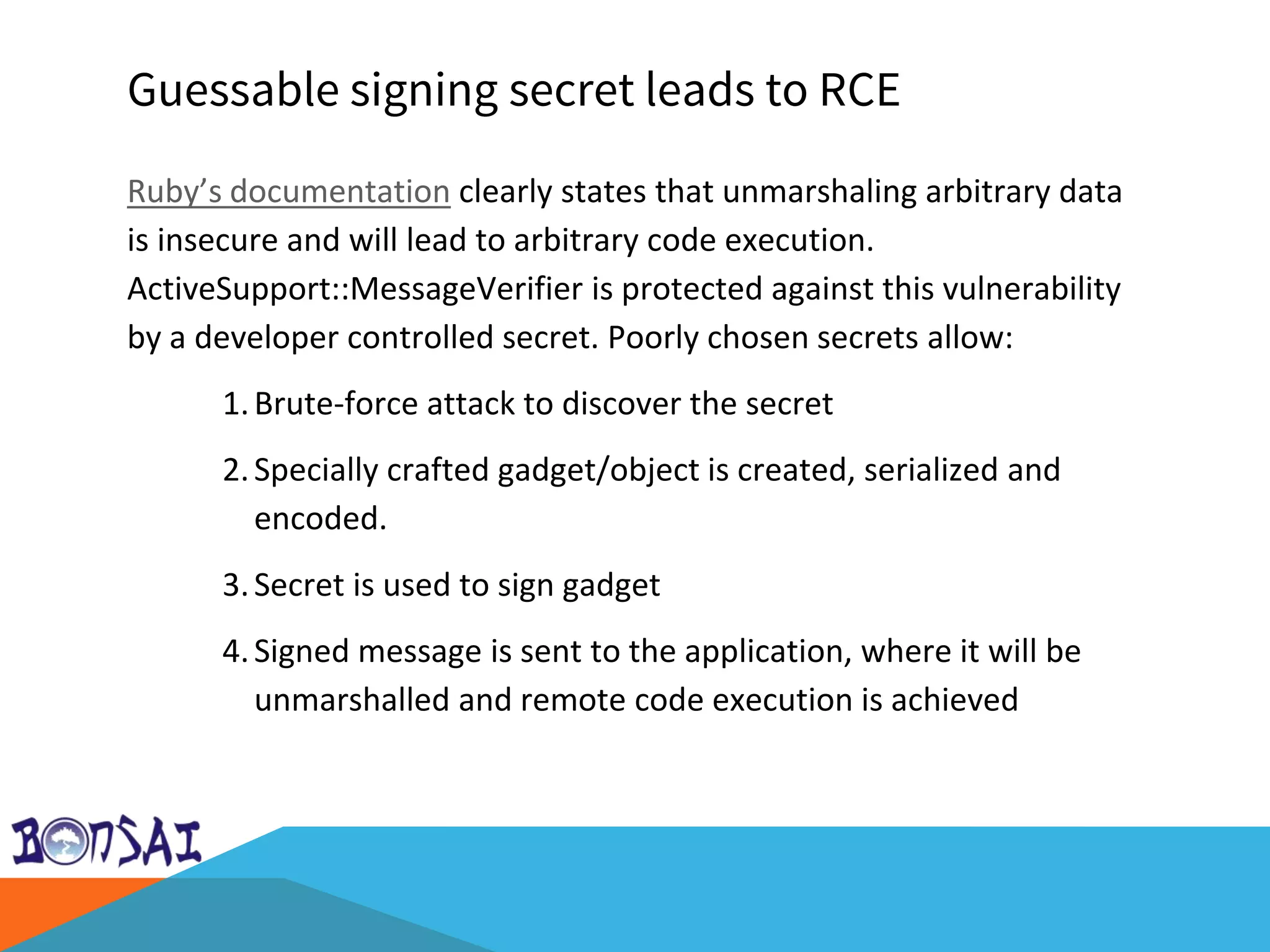 Guessable signing secret leads to RCE
Ruby’s documentation clearly states that unmarshaling arbitrary data
is insecure and will lead to arbitrary code execution.
ActiveSupport::MessageVerifier is protected against this vulnerability
by a developer controlled secret. Poorly chosen secrets allow:
1.Brute-force attack to discover the secret
2.Specially crafted gadget/object is created, serialized and
encoded.
3.Secret is used to sign gadget
4.Signed message is sent to the application, where it will be
unmarshalled and remote code execution is achieved
 
