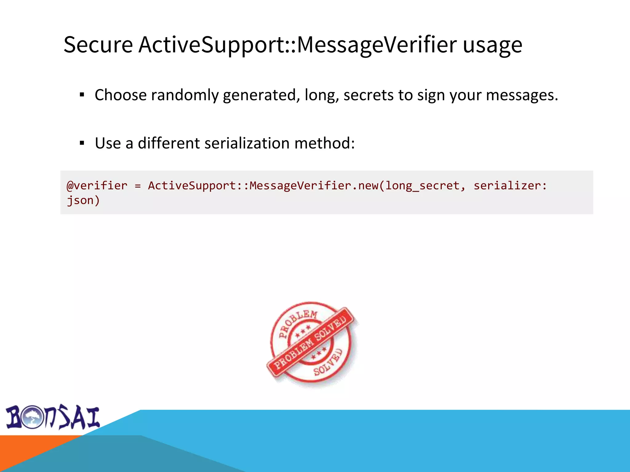 Secure ActiveSupport::MessageVerifier usage
▪ Choose randomly generated, long, secrets to sign your messages.
▪ Use a different serialization method:
@verifier = ActiveSupport::MessageVerifier.new(long_secret, serializer:
json)
 
