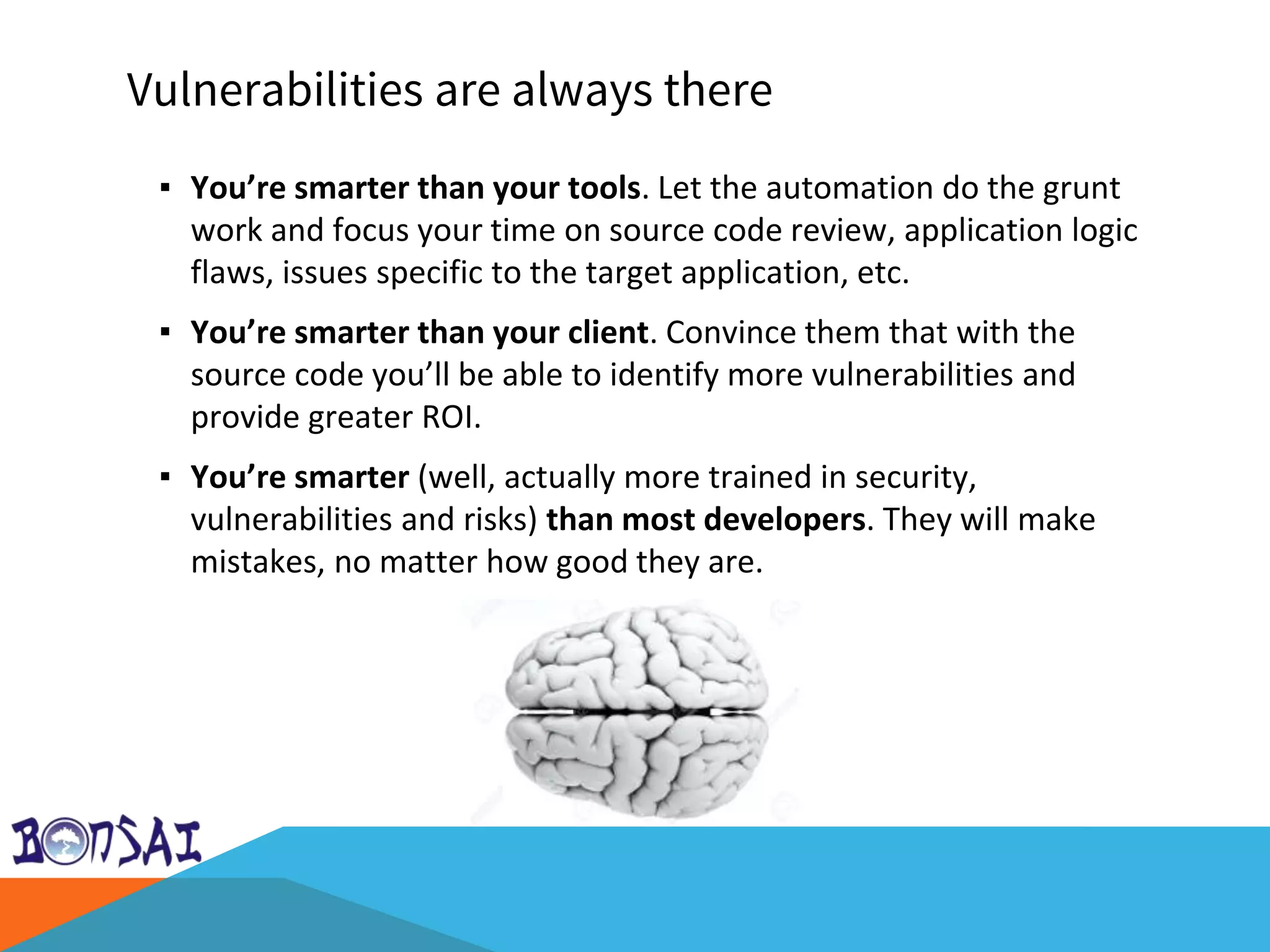 Vulnerabilities are always there
▪ You’re smarter than your tools. Let the automation do the grunt
work and focus your time on source code review, application logic
flaws, issues specific to the target application, etc.
▪ You’re smarter than your client. Convince them that with the
source code you’ll be able to identify more vulnerabilities and
provide greater ROI.
▪ You’re smarter (well, actually more trained in security,
vulnerabilities and risks) than most developers. They will make
mistakes, no matter how good they are.
 