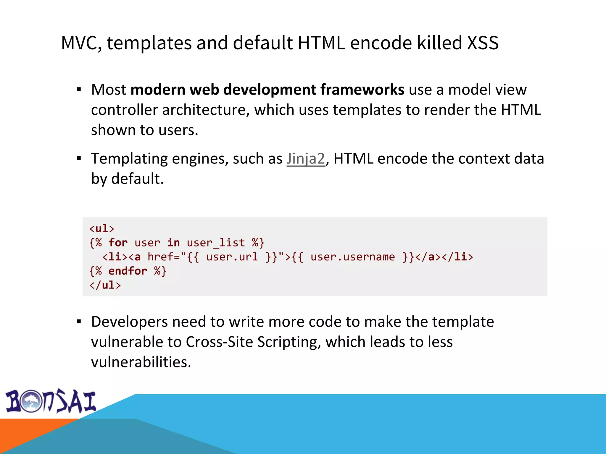 MVC, templates and default HTML encode killed XSS
▪ Most modern web development frameworks use a model view
controller architecture, which uses templates to render the HTML
shown to users.
▪ Templating engines, such as Jinja2, HTML encode the context data
by default.
▪ Developers need to write more code to make the template
vulnerable to Cross-Site Scripting, which leads to less
vulnerabilities.
<ul>
{% for user in user_list %}
<li><a href="{{ user.url }}">{{ user.username }}</a></li>
{% endfor %}
</ul>
 