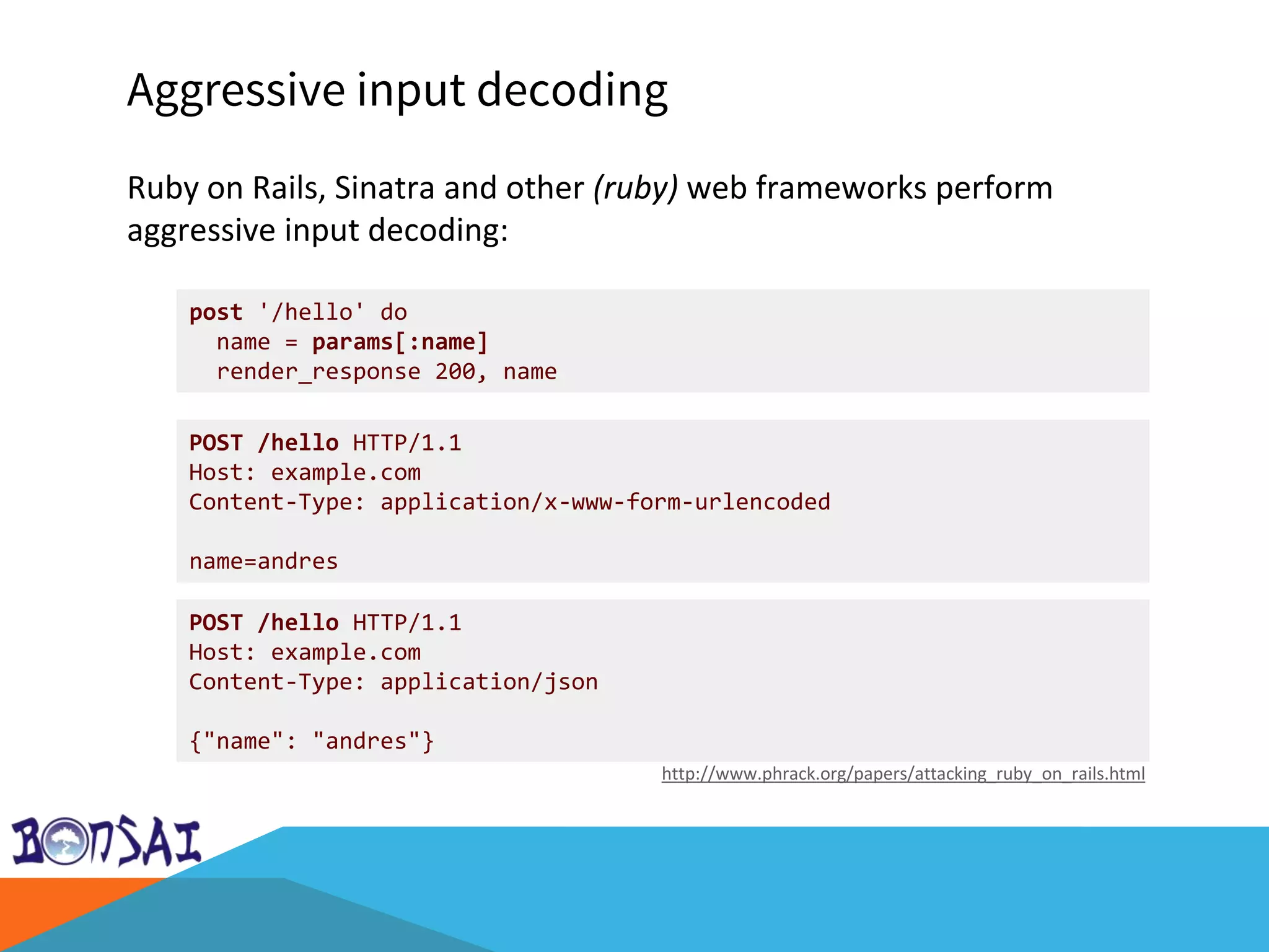 Aggressive input decoding
Ruby on Rails, Sinatra and other (ruby) web frameworks perform
aggressive input decoding:
http://www.phrack.org/papers/attacking_ruby_on_rails.html
post '/hello' do
name = params[:name]
render_response 200, name
POST /hello HTTP/1.1
Host: example.com
Content-Type: application/x-www-form-urlencoded
name=andres
POST /hello HTTP/1.1
Host: example.com
Content-Type: application/json
{"name": "andres"}
 