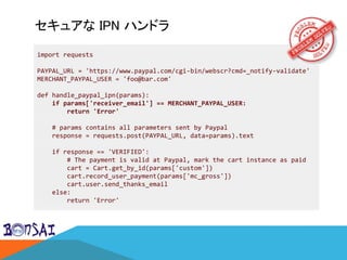 セキュアな IPN ハンドラ
import requests
PAYPAL_URL = 'https://www.paypal.com/cgi-bin/webscr?cmd=_notify-validate'
MERCHANT_PAYPAL_USER = 'foo@bar.com'
def handle_paypal_ipn(params):
if params['receiver_email'] == MERCHANT_PAYPAL_USER:
return 'Error'
# params contains all parameters sent by Paypal
response = requests.post(PAYPAL_URL, data=params).text
if response == 'VERIFIED':
# The payment is valid at Paypal, mark the cart instance as paid
cart = Cart.get_by_id(params['custom'])
cart.record_user_payment(params['mc_gross'])
cart.user.send_thanks_email
else:
return 'Error'
 