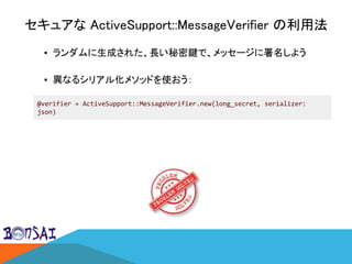セキュアな ActiveSupport::MessageVerifier の利用法
▪ ランダムに生成された、長い秘密鍵で、メッセージに署名しよう
▪ 異なるシリアル化メソッドを使おう：
@verifier = ActiveSupport::MessageVerifier.new(long_secret, serializer:
json)
 