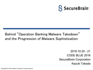 Copyright© 2016 SecureBrain Corporation, All rights reserved.Copyright© 2016 SecureBrain Corporation, All rights reserved.
Behind “Operation Banking Malware Takedown”
and the Progression of Malware Sophistication
2016.10.20 - 21
CODE BLUE 2016
SecureBrain Corporation
Kazuki Takada
 