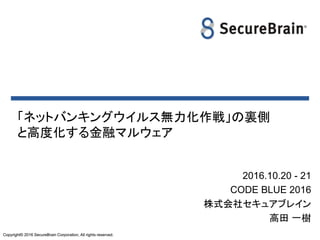 Copyright© 2016 SecureBrain Corporation, All rights reserved.Copyright© 2016 SecureBrain Corporation, All rights reserved.
「ネットバンキングウイルス無力化作戦」の裏側
と高度化する金融マルウェア
2016.10.20 - 21
CODE BLUE 2016
株式会社セキュアブレイン
高田 一樹
 