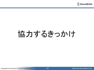http://www.securebrain.co.jpCopyright© 2016 SecureBrain Corporation, All rights reserved. http://www.securebrain.co.jpCopyright© 2016 SecureBrain Corporation, All rights reserved. 19
協力するきっかけ
 