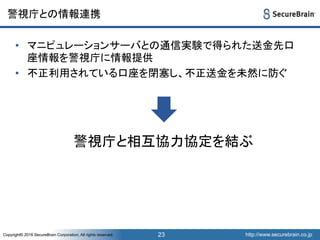 http://www.securebrain.co.jpCopyright© 2016 SecureBrain Corporation, All rights reserved. http://www.securebrain.co.jpCopyright© 2016 SecureBrain Corporation, All rights reserved.
警視庁との情報連携
• マニピュレーションサーバとの通信実験で得られた送金先口
座情報を警視庁に情報提供
• 不正利用されている口座を閉塞し、不正送金を未然に防ぐ
23
警視庁と相互協力協定を結ぶ
 