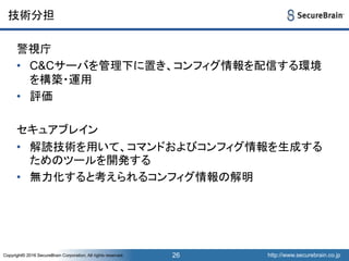 http://www.securebrain.co.jpCopyright© 2016 SecureBrain Corporation, All rights reserved. http://www.securebrain.co.jpCopyright© 2016 SecureBrain Corporation, All rights reserved.
技術分担
警視庁
• C&Cサーバを管理下に置き、コンフィグ情報を配信する環境
を構築・運用
• 評価
セキュアブレイン
• 解読技術を用いて、コマンドおよびコンフィグ情報を生成する
ためのツールを開発する
• 無力化すると考えられるコンフィグ情報の解明
26
 