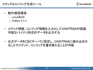 http://www.securebrain.co.jpCopyright© 2016 SecureBrain Corporation, All rights reserved. http://www.securebrain.co.jpCopyright© 2016 SecureBrain Corporation, All rights reserved.
コマンド&コンフィグ生成ツール
• 動作確認環境
– Linux系OS
– Python 2.7.x
• コマンド情報、コンフィグ情報を入力としてVAWTRAKが認識
可能なバイナリ形式のデータを出力する
• 出力データをC&Cサーバに設定し、VAWTRAKに読み込ませ
ることでコマンド、コンフィグを書き換えることが可能
37
 