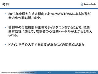 http://www.securebrain.co.jpCopyright© 2016 SecureBrain Corporation, All rights reserved. http://www.securebrain.co.jpCopyright© 2016 SecureBrain Corporation, All rights reserved.
考察
• 2013年中頃から拡大傾向であったVAWTRAKによる被害が
無力化作戦以降、減少。
• 警察等の行政機関が主導でテイクダウンをすることで、技術
的有効性に加えて、攻撃者の心理的ハードルが上がると考え
られる。
• ドメインを予め入手する必要があるなどの問題点がある
43
 