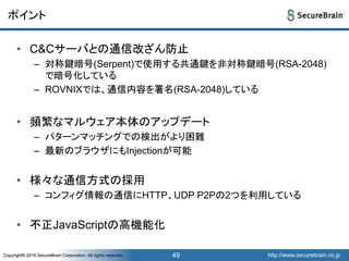 http://www.securebrain.co.jpCopyright© 2016 SecureBrain Corporation, All rights reserved. http://www.securebrain.co.jpCopyright© 2016 SecureBrain Corporation, All rights reserved.
ポイント
• C&Cサーバとの通信改ざん防止
– 対称鍵暗号(Serpent)で使用する共通鍵を非対称鍵暗号(RSA-2048)
で暗号化している
– ROVNIXでは、通信内容を署名(RSA-2048)している
• 頻繁なマルウェア本体のアップデート
– パターンマッチングでの検出がより困難
– 最新のブラウザにもInjectionが可能
• 様々な通信方式の採用
– コンフィグ情報の通信にHTTP、UDP P2Pの2つを利用している
• 不正JavaScriptの高機能化
49
 