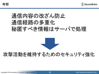 http://www.securebrain.co.jpCopyright© 2016 SecureBrain Corporation, All rights reserved. http://www.securebrain.co.jpCopyright© 2016 SecureBrain Corporation, All rights reserved.
考察
52
通信内容の改ざん防止
通信経路の多重化
秘匿すべき情報はサーバで処理
攻撃活動を維持するためのセキュリティ強化
 