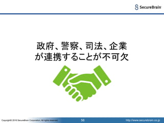 http://www.securebrain.co.jpCopyright© 2016 SecureBrain Corporation, All rights reserved. http://www.securebrain.co.jpCopyright© 2016 SecureBrain Corporation, All rights reserved. 56
政府、警察、司法、企業
が連携することが不可欠
 