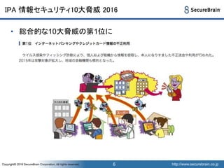 http://www.securebrain.co.jpCopyright© 2016 SecureBrain Corporation, All rights reserved. http://www.securebrain.co.jpCopyright© 2016 SecureBrain Corporation, All rights reserved.
IPA 情報セキュリティ10大脅威 2016
• 総合的な10大脅威の第1位に
6
 