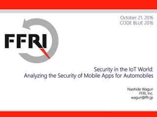 FFRI,Inc.
1
Security in the IoT World:
Analyzing the Security of Mobile Apps for Automobiles
Naohide Waguri
FFRI, Inc.
waguri@ffri.jp
October 21, 2016
CODE BLUE 2016
 