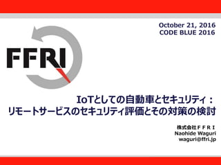 FFRI,Inc.
1
IoTとしての自動車とセキュリティ：
リモートサービスのセキュリティ評価とその対策の検討
株式会社ＦＦＲＩ
Naohide Waguri
waguri@ffri.jp
October 21, 2016
CODE BLUE 2016
 