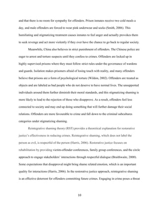and that there is no room for sympathy for offenders. Prison inmates receive two cold meals a
day, and male offenders are forced to wear pink underwear and socks (Smith, 2006). This
humiliating and stigmatizing treatment causes inmates to feel anger and actually provokes them
to seek revenge and act more violently if they ever have the chance to go back to regular society.
Meanwhile, China also believes in strict punishment of offenders. The Chinese police are
eager to arrest and torture suspects until they confess to crimes. Offenders are locked up in
highly supervised prisons where they must follow strict rules under the governance of wardens
and guards. Isolation makes prisoners afraid of losing touch with reality, and many offenders
believe that prisons are a form of psychological torture (Wildon, 2002). Offenders are treated as
objects and are labeled as bad people who do not deserve to have normal lives. The unsupported
individuals around them further diminish their moral standards, and this stigmatizing shaming is
more likely to lead to the rejection of those who disapprove. As a result, offenders feel less
connected to society and may end up doing something that will further damage their social
relations. Offenders are more favourable to crime and fall down to the criminal subcultures
categories under stigmatizing shaming.
Reintegrative shaming theory (RST) provides a theoretical explanation for restorative
justice’s effectiveness in reducing crimes. Reintegrative shaming, which does not label the
person as evil, is respectful of the person (Harris, 2006). Restorative justice focuses on
rehabilitation by providing victim-offender conferences, family group conferences, and the circle
approach to engage stakeholders’ interactions through respectful dialogue (Braithwaite, 2000).
Some expectations that disapproval might bring shame related emotion, which is an important
quality for interactions (Harris, 2006). In the restorative justice approach, reintegrative shaming
is an effective deterrent for offenders committing future crimes. Engaging in crime poses a threat
10
 
