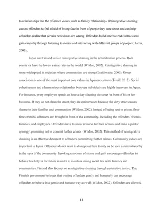 to relationships that the offender values, such as family relationships. Reintegrative shaming
causes offenders to feel afraid of losing face in front of people they care about and can help
offenders realize that certain behaviours are wrong. Offenders build internalized controls and
gain empathy through listening to stories and interacting with different groups of people (Harris,
2006).
Japan and Finland utilize reintegrative shaming in the rehabilitation process. Both
countries have the lowest crime rates in the world (Wildon, 2002). Reintegrative shaming is
more widespread in societies where communities are strong (Braithwaite, 2000). Group
association is one of the most important core values in Japanese culture (Terrill, 2013). Social
cohesiveness and a harmonious relationship between individuals are highly important in Japan.
For instance, every employee spends an hour a day cleaning the street in front of his or her
business. If they do not clean the street, they are embarrassed because the dirty street causes
shame to their families and communities (Wildon, 2002). Instead of being sent to prison, first-
time criminal offenders are brought in front of the community, including the offenders’ friends,
families, and employees. Offenders have to show remorse for their actions and make a public
apology, promising not to commit further crimes (Wildon, 2002). This method of reintegrative
shaming is an effective deterrent to offenders committing further crimes. Community values are
important in Japan. Offenders do not want to disappoint their family or be seen as untrustworthy
in the eyes of the community. Invoking emotions of shame and guilt encourages offenders to
behave lawfully in the future in order to maintain strong social ties with families and
communities. Finland also focuses on reintegrative shaming through restorative justice. The
Finnish government believes that treating offenders gently and humanely can encourage
offenders to behave in a gentle and humane way as well (Wildon, 2002). Offenders are allowed
11
 