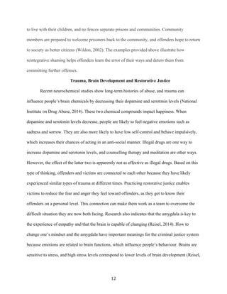 to live with their children, and no fences separate prisons and communities. Community
members are prepared to welcome prisoners back to the community, and offenders hope to return
to society as better citizens (Wildon, 2002). The examples provided above illustrate how
reintegrative shaming helps offenders learn the error of their ways and deters them from
committing further offenses.
Trauma, Brain Development and Restorative Justice
Recent neurochemical studies show long-term histories of abuse, and trauma can
influence people’s brain chemicals by decreasing their dopamine and serotonin levels (National
Institute on Drug Abuse, 2014). These two chemical compounds impact happiness. When
dopamine and serotonin levels decrease, people are likely to feel negative emotions such as
sadness and sorrow. They are also more likely to have low self-control and behave impulsively,
which increases their chances of acting in an anti-social manner. Illegal drugs are one way to
increase dopamine and serotonin levels, and counselling therapy and meditation are other ways.
However, the effect of the latter two is apparently not as effective as illegal drugs. Based on this
type of thinking, offenders and victims are connected to each other because they have likely
experienced similar types of trauma at different times. Practicing restorative justice enables
victims to reduce the fear and anger they feel toward offenders, as they get to know their
offenders on a personal level. This connection can make them work as a team to overcome the
difficult situation they are now both facing. Research also indicates that the amygdala is key to
the experience of empathy and that the brain is capable of changing (Reisel, 2014). How to
change one’s mindset and the amygdala have important meanings for the criminal justice system
because emotions are related to brain functions, which influence people’s behaviour. Brains are
sensitive to stress, and high stress levels correspond to lower levels of brain development (Reisel,
12
 