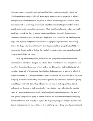 justice encourages community participation and facilitates caring, encouraging victims and
offenders to form a strong social bond. Strong social bonds can encourage people to behave
appropriately in order to fit in with the group. In contrast, retributive justice focuses on harsh
punishment with no community involvement. Offenders are isolated in prison and are pushed
away from the social group of their community. Their social bonds become weaker, and people
would start to think that there is nothing important and behave immorally. Imprisonment
encourages offenders to associate with other people who have violated the law. Deviant groups
might form in prison, and people could continue to engage in illegal behaviour because they
believe this illegal behaviour is “normal” within the context of their group (Smith, 2006). For
example, the fighting and drug dealing that regularly occurs in prisons are a result of constantly
being surrounded by a bad group.
From my personal experience, I understand that group behaviour has a tremendous
influence on an individual’s thoughts and actions. When I transferred to SFU in my second year,
one of my friends introduced some of his friends to me. They did not study and just got drunk
everyday. As a result of being around them, I did not feel any pressure to succeed in school—I
thought that as long as I could pass all of my courses, I would be fine. I socialized with the group
every day. Whenever I was working on course assignments, my friends told me to finish quickly
so that I could party with them. They did not spend any time on studying, and they did not
understand why I wanted to study so seriously. I knew that they were all waiting for me at the
party, so I wrote my assignments as quickly as I could and produced assignments that were of
poor quality. This particular group of students believed that students were supposed to be party
animals and should drink everyday to express that they were young and energetic. I did not want
them to be disappointed in me, so I tried to fit in with the group by doing what they normally did.
14
 