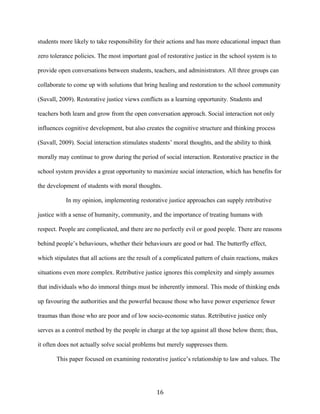 students more likely to take responsibility for their actions and has more educational impact than
zero tolerance policies. The most important goal of restorative justice in the school system is to
provide open conversations between students, teachers, and administrators. All three groups can
collaborate to come up with solutions that bring healing and restoration to the school community
(Suvall, 2009). Restorative justice views conflicts as a learning opportunity. Students and
teachers both learn and grow from the open conversation approach. Social interaction not only
influences cognitive development, but also creates the cognitive structure and thinking process
(Suvall, 2009). Social interaction stimulates students’ moral thoughts, and the ability to think
morally may continue to grow during the period of social interaction. Restorative practice in the
school system provides a great opportunity to maximize social interaction, which has benefits for
the development of students with moral thoughts.
In my opinion, implementing restorative justice approaches can supply retributive
justice with a sense of humanity, community, and the importance of treating humans with
respect. People are complicated, and there are no perfectly evil or good people. There are reasons
behind people’s behaviours, whether their behaviours are good or bad. The butterfly effect,
which stipulates that all actions are the result of a complicated pattern of chain reactions, makes
situations even more complex. Retributive justice ignores this complexity and simply assumes
that individuals who do immoral things must be inherently immoral. This mode of thinking ends
up favouring the authorities and the powerful because those who have power experience fewer
traumas than those who are poor and of low socio-economic status. Retributive justice only
serves as a control method by the people in charge at the top against all those below them; thus,
it often does not actually solve social problems but merely suppresses them.
This paper focused on examining restorative justice’s relationship to law and values. The
16
 