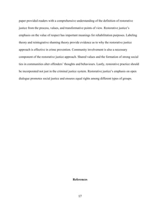 paper provided readers with a comprehensive understanding of the definition of restorative
justice from the process, values, and transformative points of view. Restorative justice’s
emphasis on the value of respect has important meanings for rehabilitation purposes. Labeling
theory and reintegrative shaming theory provide evidence as to why the restorative justice
approach is effective in crime prevention. Community involvement is also a necessary
component of the restorative justice approach. Shared values and the formation of strong social
ties in communities alter offenders’ thoughts and behaviours. Lastly, restorative practice should
be incorporated not just in the criminal justice system. Restorative justice’s emphasis on open
dialogue promotes social justice and ensures equal rights among different types of groups.
References
17
 