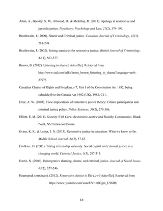 Allan, A., Beesley, S. M., Attwood, B., & Mckillop, D. (2013). Apology in restorative and
juvenile justice. Psychiatry, Psychology and Law, 21(2), 176-190.
Braithwaite, J. (2000). Shame and Criminal justice. Canadian Journal of Criminology, 42(3),
281-298.
Braithwaite, J. (2002). Setting standards for restorative justice. British Journal of Criminology,
42(1), 563-577.
Brown, B. (2012). Listening to shame [video file]. Retrieved from
http://www.ted.com/talks/brene_brown_listening_to_shame?language=en#t-
27976
Canadian Charter of Rights and Freedom, s 7, Part 1 of the Constitution Act 1982, being
schedule B to the Canada Act 1982 (UK), 1982, C11.
Dzur, A. W. (2003). Civic implications of restorative justice theory: Citizen participation and
criminal justice policy. Policy Sciences, 36(2), 279-306.
Elliott, E. M. (2011). Security With Care: Restorative Justice and Healthy Communities. Black
Point, NS: Fernwood Books.
Evans, K. R., & Lester, J. N. (2013). Restorative justice in education: What we know so far.
Middle School Journal, 44(5), 57-63.
Faulkner, D. (2003). Taking citizenship seriously: Social capital and criminal justice in a
changing world. Criminal Justice, 3(3), 287-315.
Harris, N. (2006). Reintegrative shaming, shame, and criminal justice. Journal of Social Issues,
62(2), 327-246.
Heartspeak (producer). (2012). Restorative Justice is The Law [video file]. Retrieved from
https://www.youtube.com/watch?v=3OGgm_U96D8
18
 