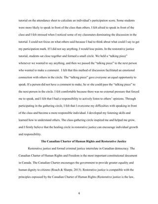 tutorial on the attendance sheet to calculate an individual’s participation score. Some students
were more likely to speak in front of the class than others. I felt afraid to speak in front of the
class and I felt stressed when I noticed some of my classmates dominating the discussion in the
tutorial. I could not focus on what others said because I had to think about what could I say to get
my participation mark. If I did not say anything, I would lose points. In the restorative justice
tutorial, students sat close together and formed a small circle. We held a “talking piece”
whenever we wanted to say anything, and then we passed the “talking piece” to the next person
who wanted to make a comment. I felt that this method of discussion facilitated an emotional
connection with others in the circle. The “talking piece” gave everyone an equal opportunity to
speak. If a person did not have a comment to make, he or she could pass the “talking piece” to
the next person in the circle. I felt comfortable because there was no external pressure that forced
me to speak, and I felt that I had a responsibility to actively listen to others’ opinions. Through
participating in the gathering circle, I felt that I overcome my difficulties with speaking in front
of the class and become a more responsible individual. I developed my listening skills and
learned how to understand others. The class-gathering circle inspired me and helped me grow,
and I firmly believe that the healing circle in restorative justice can encourage individual growth
and responsibility.
The Canadian Charter of Human Rights and Restorative Justice
Restorative justice and formal criminal justice interrelate in Canadian democracy. The
Canadian Charter of Human Rights and Freedom is the most important constitutional document
in Canada. The Canadian Charter encourages the government to provide greater equality and
human dignity to citizens (Roach & Sharpe, 2013). Restorative justice is compatible with the
principles espoused by the Canadian Charter of Human Rights (Restorative justice is the law,
4
 