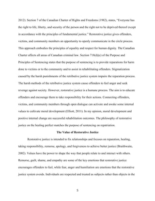 2012). Section 7 of the Canadian Charter of Rights and Freedoms (1982), states, “Everyone has
the right to life, liberty, and security of the person and the right not to be deprived thereof except
in accordance with the principles of fundamental justice.” Restorative justice gives offenders,
victims, and community members an opportunity to openly communicate in the circle process.
This approach embodies the principles of equality and respect for human dignity. The Canadian
Charter affects all areas of Canadian criminal law. Section 718(d)(e) of the Purpose and
Principles of Sentencing states that the purpose of sentencing is to provide reparations for harm
done to victims or to the community and to assist in rehabilitating offenders. Stigmatization
caused by the harsh punishments of the retributive justice system impairs the reparation process.
The harsh methods of the retributive justice system cause offenders to feel anger and seek
revenge against society. However, restorative justice is a humane process. The aim is to educate
offenders and encourage them to take responsibility for their actions. Connecting offenders,
victims, and community members through open dialogue can activate and awake some internal
values to cultivate moral development (Elliott, 2011). In my opinion, moral development and
positive internal change are successful rehabilitation outcomes. The philosophy of restorative
justice on the healing perfect matches the purpose of sentencing on repatriation.
The Value of Restorative Justice
Restorative justice is intended to fix relationships and focuses on reparation, healing,
taking responsibility, remorse, apology, and forgiveness to achieve better justice (Braithwaite,
2002). Values have the power to shape the way that people relate to and interact with others.
Remorse, guilt, shame, and empathy are some of the key emotions that restorative justice
encourages offenders to feel, while fear, anger and humiliation are emotions that the restorative
justice system avoids. Individuals are respected and treated as subjects rather than objects in the
5
 