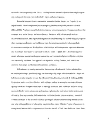 restorative justice system (Elliot, 2011). This implies that restorative justice does not give up on
any participants because every individual’s rights are being respected.
Empathy is one of the core values that restorative justice focuses on. Empathy is an
important tool for building healthy relationships to generate safety from personal violence
(Elliot, 2011). People are more likely to trust people who are empathetic. Compassion shows that
someone is an active listener and sincerely cares for others, which leads people to better
understand each other. The experience of genuinely understanding one another engages people to
share more personal stories and build more trust. Developing empathy for others can help
reconnect relationships and develop better relationships, while compassion represents kindness
and encourages individuals to see beauty in others’ hearts (Tippett, 2011). Restorative justice
adopts a humane approach and encourages caring and compassion between offenders, victims,
and community members. This approach has a positive healing function, as it transforms
emotions from anger and frustration to calmness and peace.
Offenders are primarily responsible for restoring offenders and victims relationships.
Offenders providing a genuine apology for the wrongdoing might reduce the victim’s anger and
help them develop empathy toward the offender (Allan, Beesley, Attwood, & Mckilop, 2012).
Restorative justice provides offenders with guidance on how to apologize, such as writing an
apology letter and using the three-steps-to-apology technique. This technique involves taking
responsibility for one’s actions and apologizing, explaining the motivation for the actions, and
ultimately showing empathy. Offenders in the retributive justice system are simply punished,
whereas offenders in the restorative justice system gain a better understanding of their actions
and what influenced them to behave that way in the first place. Offenders’ sense of autonomy is
strengthened because their compensatory actions are a result of their own decisions, rather than a
6
 