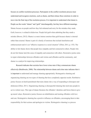 focuses on conflict resolution processes. Participants in the conflict resolution process must
understand and recognize emotions, such as shame, and then release these emotions in order to
move into the final step of the resolution process. It is important to understand what shame is.
People use the words “shame” and “guilt” interchangeably, but they have different meanings.
Shame focuses on people and how they feel ashamed and sorry for the mistakes they made.
Guilt, however, is related to behaviour. People feel guilt when admitting that they made a
mistake (Brown, 2012). Shame is a more intense emotion than guilt because shame is internal
rather than external. Shame is part of a family of emotions that include humiliation and
embarrassment and it is an “affective response to a social situation” (Elliot, 2011, p. 155). The
ability to feel shame shows that people have empathy and feel connected to others. People who
do not feel shame lack this sense of empathy and connection with others. Restorative justice aims
to repair relationships between offenders and victims and offenders and the community, and
shame is a catalyst for improving relationships.
Research indicates that societies have lower crime rates if they communicate shame
effectively (Braithwaite, 2000). The relationship between shame and crime rates indicates that it
is important to understand and manage shaming appropriately. Reintegrative shaming and
stigmatizing shaming are two types of shaming that have completely opposite results. Retributive
justice focuses on harsh punishment that turns shame into a way of responding to disrespect and
dishonour (Elliot, 2011). Stigmatizing shaming is disrespectful shaming that motivates people to
act in violent ways. This type of shame threatens the offenders’ identities and forces them to give
up moral values. Restorative justice focuses on rehabilitation and treating offenders with love
and care. Reintegrative shaming has a positive influence on offenders, encouraging them to take
responsibility for their actions and apologize to victims. Reintegrative shaming is a process
8
 