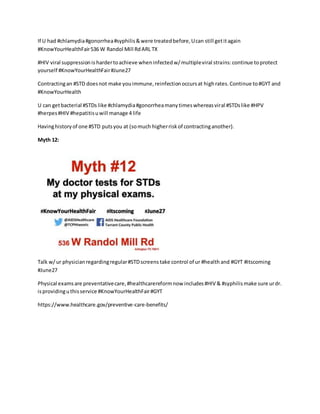 If U had #chlamydia#gonorrhea#syphilis&were treatedbefore,Ucan still getitagain
#KnowYourHealthFair536 W Randol Mill RdARL TX
#HIV viral suppressionis hardertoachieve wheninfectedw/multipleviral strains:continue toprotect
yourself #KnowYourHealthFair#June27
Contractingan #STD doesnot make youimmune,reinfectionoccursat highrates.Continue to#GYT and
#KnowYourHealth
U can getbacterial #STDs like #chlamydia#gonorrheamanytimeswhereasviral #STDslike #HPV
#herpes#HIV #hepatitisuwill manage 4 life
Havinghistoryof one #STD putsyou at (somuch higherriskof contractinganother).
Myth 12:
Talk w/ur physicianregardingregular#STDscreens take control of ur #health and #GYT #itscoming
#June27
Physical examsare preventativecare,#healthcarereformnow includes#HIV & #syphilismake sure urdr.
isprovidinguthisservice #KnowYourHealthFair#GYT
https://www.healthcare.gov/preventive-care-benefits/
 
