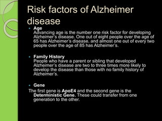 Risk factors of Alzheimer
disease
 Age
Advancing age is the number one risk factor for developing
Alzheimer’s disease. One out of eight people over the age of
65 has Alzheimer’s disease, and almost one out of every two
people over the age of 85 has Alzheimer’s.
 Family History
People who have a parent or sibling that developed
Alzheimer’s disease are two to three times more likely to
develop the disease than those with no family history of
Alzheimer’s.
 Gene
The first gene is ApoE4 and the second gene is the
Deterministic Gene. These could transfer from one
generation to the other.
 